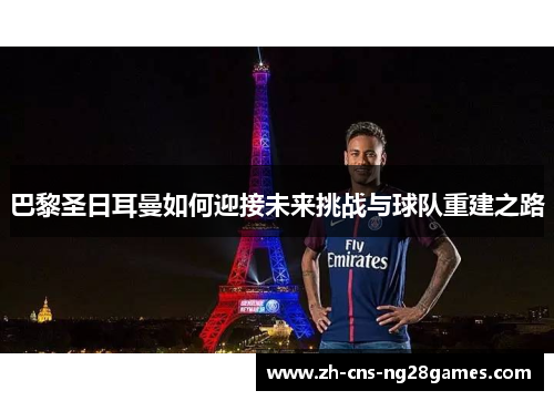 巴黎圣日耳曼如何迎接未来挑战与球队重建之路