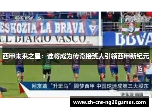 西甲未来之星：谁将成为传奇接班人引领西甲新纪元