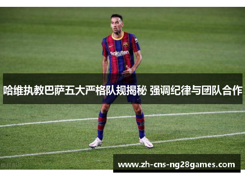 哈维执教巴萨五大严格队规揭秘 强调纪律与团队合作