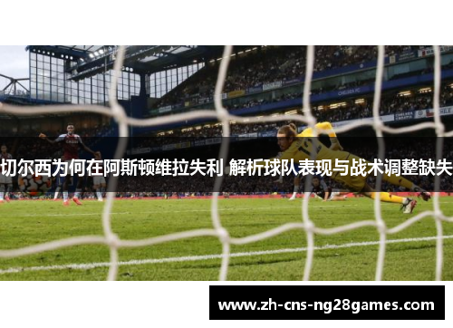 切尔西为何在阿斯顿维拉失利 解析球队表现与战术调整缺失