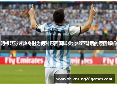 阿根廷球迷热身时为何对巴西国脚发出嘘声背后的原因解析