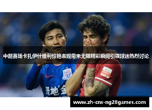 中超赛场卡扎伊什维利惊艳表现带来无限精彩瞬间引领球迷热烈讨论