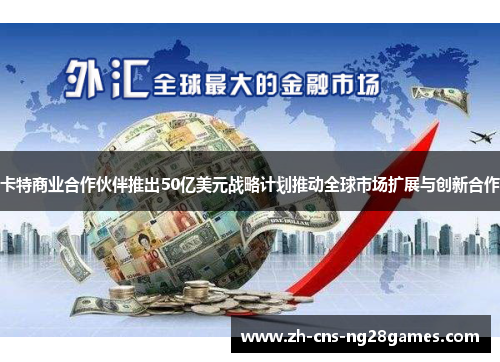 卡特商业合作伙伴推出50亿美元战略计划推动全球市场扩展与创新合作