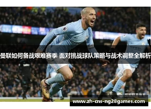 曼联如何备战艰难赛季 面对挑战球队策略与战术调整全解析
