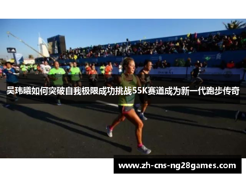 吴玮曦如何突破自我极限成功挑战55K赛道成为新一代跑步传奇