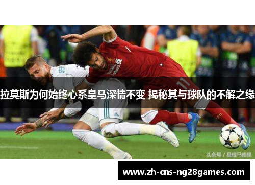 拉莫斯为何始终心系皇马深情不变 揭秘其与球队的不解之缘