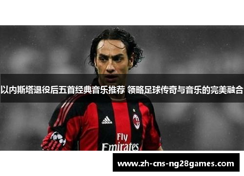 以内斯塔退役后五首经典音乐推荐 领略足球传奇与音乐的完美融合