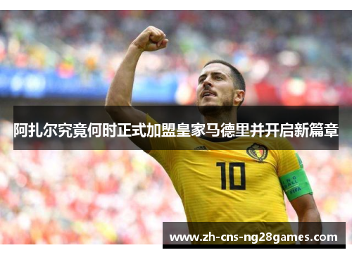 阿扎尔究竟何时正式加盟皇家马德里并开启新篇章