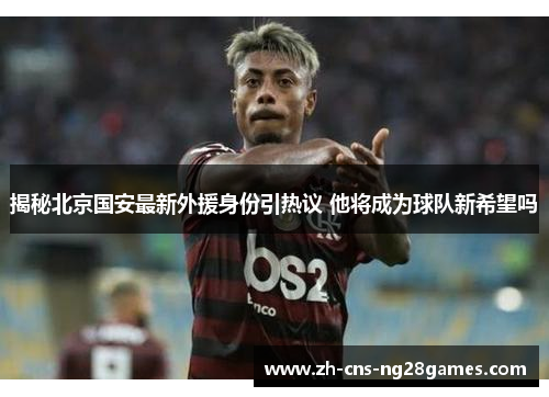 揭秘北京国安最新外援身份引热议 他将成为球队新希望吗