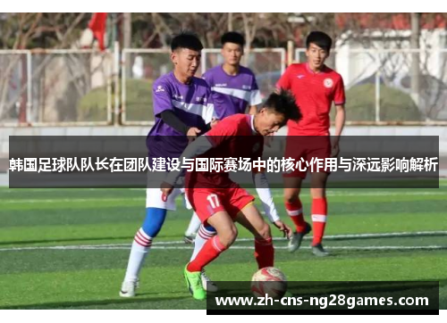 韩国足球队队长在团队建设与国际赛场中的核心作用与深远影响解析