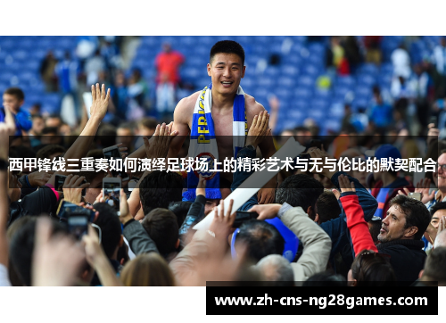 西甲锋线三重奏如何演绎足球场上的精彩艺术与无与伦比的默契配合