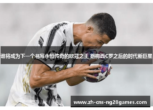 谁将成为下一个书写永恒传奇的欧冠之王 继梅西C罗之后的时代新巨星