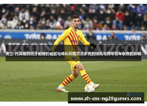 费兰·托雷斯西班牙前锋的崛起与成长历程灵活多变的球风与西甲青年联赛的影响