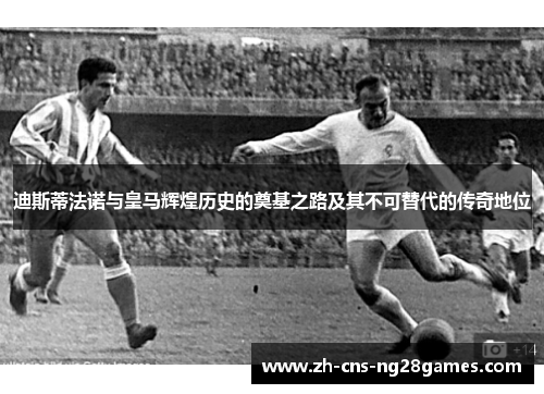 迪斯蒂法诺与皇马辉煌历史的奠基之路及其不可替代的传奇地位