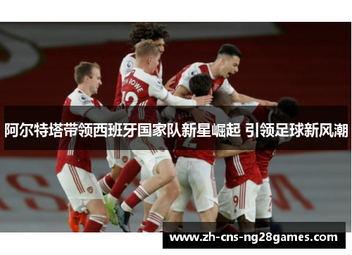 阿尔特塔带领西班牙国家队新星崛起 引领足球新风潮 阿尔特塔带领西班牙国家队新星崛起 引领足球新风潮