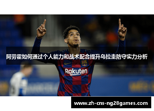 阿劳霍如何通过个人能力和战术配合提升乌拉圭防守实力分析 阿劳霍如何通过个人能力和战术配合提升乌拉圭防守实力分析
