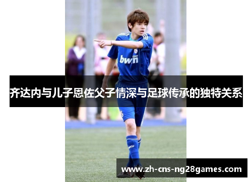 齐达内与儿子恩佐父子情深与足球传承的独特关系 齐达内与儿子恩佐父子情深与足球传承的独特关系