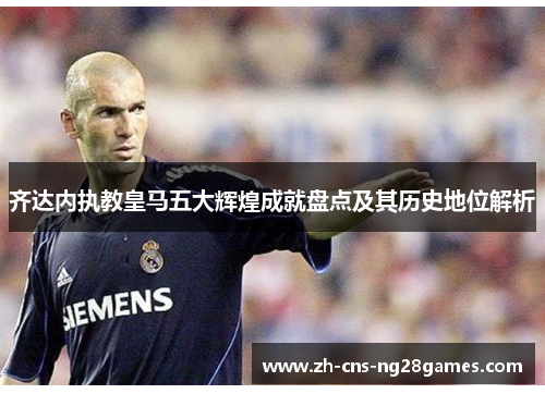 齐达内执教皇马五大辉煌成就盘点及其历史地位解析