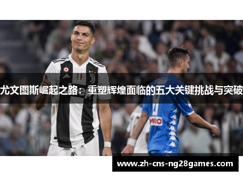 尤文图斯崛起之路：重塑辉煌面临的五大关键挑战与突破