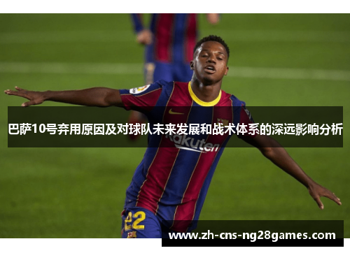 巴萨10号弃用原因及对球队未来发展和战术体系的深远影响分析