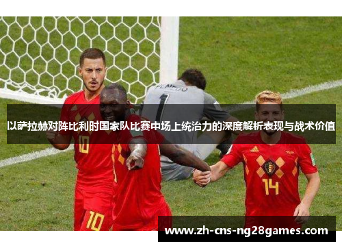 以萨拉赫对阵比利时国家队比赛中场上统治力的深度解析表现与战术价值