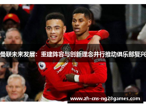 曼联未来发展：重建阵容与创新理念并行推动俱乐部复兴