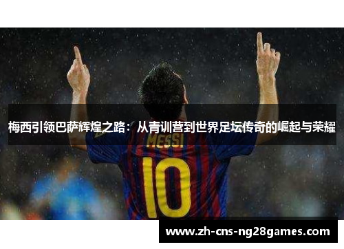 梅西引领巴萨辉煌之路：从青训营到世界足坛传奇的崛起与荣耀