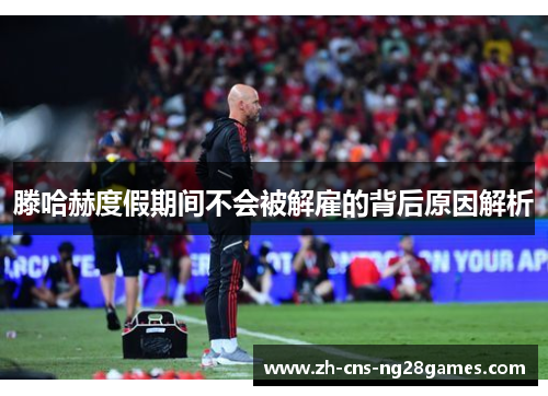 滕哈赫度假期间不会被解雇的背后原因解析