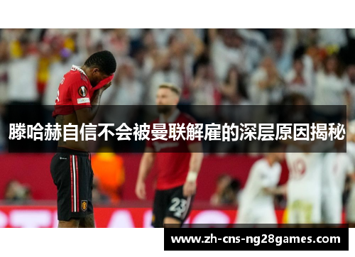 滕哈赫自信不会被曼联解雇的深层原因揭秘