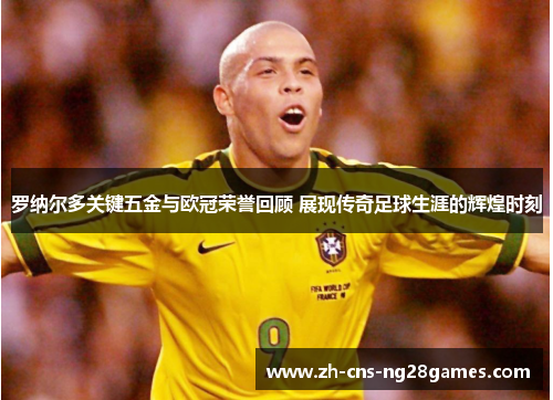 罗纳尔多关键五金与欧冠荣誉回顾 展现传奇足球生涯的辉煌时刻
