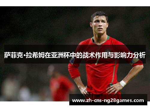 萨菲克·拉希姆在亚洲杯中的战术作用与影响力分析