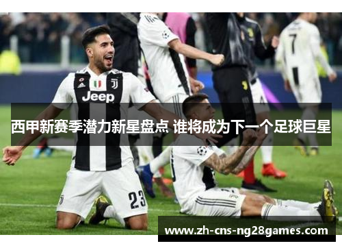 西甲新赛季潜力新星盘点 谁将成为下一个足球巨星