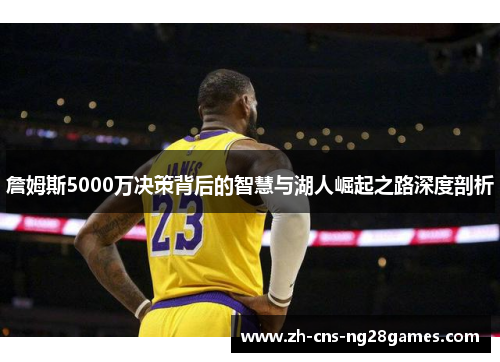 詹姆斯5000万决策背后的智慧与湖人崛起之路深度剖析